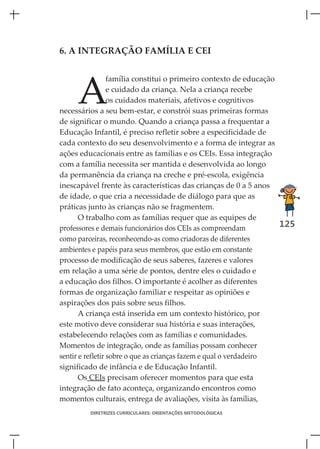 6. A INTEGRAÇÃO FAMÍLIA E CEI




     A
                  família constitui o primeiro contexto de educação
                  e cuidado da criança. Nela a criança recebe
                  os cuidados materiais, afetivos e cognitivos
necessários a seu bem-estar, e constrói suas primeiras formas
de significar o mundo. Quando a criança passa a frequentar a
Educação Infantil, é preciso refletir sobre a especificidade de
cada contexto do seu desenvolvimento e a forma de integrar as
ações educacionais entre as famílias e os CEIs. Essa integração
com a família necessita ser mantida e desenvolvida ao longo
da permanência da criança na creche e pré-escola, exigência
inescapável frente às características das crianças de 0 a 5 anos
de idade, o que cria a necessidade de diálogo para que as
práticas junto às crianças não se fragmentem.
       O trabalho com as famílias requer que as equipes de
professores e demais funcionários dos CEIs as compreendam           125
como parceiras, reconhecendo-as como criadoras de diferentes
ambientes e papéis para seus membros, que estão em constante
processo de modificação de seus saberes, fazeres e valores
em relação a uma série de pontos, dentre eles o cuidado e
a educação dos filhos. O importante é acolher as diferentes
formas de organização familiar e respeitar as opiniões e
aspirações dos pais sobre seus filhos.
       A criança está inserida em um contexto histórico, por
este motivo deve considerar sua história e suas interações,
estabelecendo relações com as famílias e comunidades.
Momentos de integração, onde as famílias possam conhecer
sentir e refletir sobre o que as crianças fazem e qual o verdadeiro
significado de infância e de Educação Infantil.
       Os CEIs precisam oferecer momentos para que esta
integração de fato aconteça, organizando encontros como
momentos culturais, entrega de avaliações, visita às famílias,
         DIRETRIZES CURRICULARES: ORIENTAÇÕES METODOLÓGICAS
 