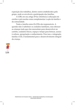 exposição dos trabalhos, dentre outros estabelecidos pelo
      grupo, onde se envolverá a participação das famílias.
            A LDB, em seu artigo 29 faz referência à educação em
      creches e pré-escolas como complementar à ação da família e
      da comunidade.
            Tanto a família como Os CEIs são responsáveis. A
      questão não é substituir os cuidados familiares, mas oferecer
      as crianças tudo que elas necessitam para desenvolver-se:
      carinho, cuidados físicos, espaço e tempo para brincar, acesso
      à cultura, apropriação e conhecimento. Para isso, a integração
      família e CEI, é fundamental para o desenvolvimento integral
      da criança.




126




          PREFEITURA DE OTACÍLIO COSTA - SECRETARIA MUNICIPAL DA EDUCAÇÃO
                                    EDUCAÇÃO INFANTIL
 