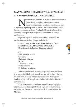 7. AVALIAÇÃO E DEVOLUTIVAS àS FAMÍLIAS
7.1 A AVALIAÇÃO DESCRITIVA SEMESTRAL




     N
                as turmas do Pré I e II, as áreas de conhecimentos
               (Arte, Língua Inglesa e Educação Física),
               deverão organizar a avaliação juntamente com
o professor regente para não haver conflitos de ideias. Desta
forma, no mesmo texto da Avaliação Descritiva Semestral,
deverá contemplar a avaliação de cada uma das áreas e
professores.
     Seguem algumas orientações sobre a estrutura da
avaliação semestral na Educação Infantil:
     PREFEITURA MUNICIPAL DE OTACÍLIO COSTA
     SECRETARIA DA EDUCAÇÃO E CULTURA
     Departamento de Ensino - Educação Infantil

     CEI:
     Rua/ Bairro/Cidade:
                                                                     127
     Gestores:
     Dados da criança
     Nome:
     Turma faixa etária:
     Professora (s):
     Período da avaliação:
       A Educação Infantil, primeira etapa da Educação Básica,
tem como finalidade o desenvolvimento integral da criança
até cinco anos de idade, em seus aspectos físicos, psicológicos,
intelectual e social, complementando a ação da família e da
comunidade.
       Para atingir estes princípios, as práticas pedagógicas
organizadas na Educação Infantil seguem dois âmbitos de
experiências: Formação Pessoal e Social; e Conhecimento de
Mundo.


         DIRETRIZES CURRICULARES: ORIENTAÇÕES METODOLÓGICAS
 