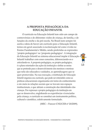 A PROPOSTA PEDAGÓGICA DA
               EDUCAÇÃO INFANTIL
     O currículo na Educação Infantil tem sido um campo de
controvérsias e de diferentes visões de criança, de família, e de
funções da creche e da pré-escola. No Brasil nem sempre foi
aceita a ideia de haver um currículo para a Educação Infantil,
termo em geral associado à escolarização tal como vivida no
Ensino Fundamental e Médio, sendo preferidas as expressões
‘projeto pedagógico’ ou ‘proposta pedagógica’. A integração
da Educação Infantil ao sistema educacional impõe à Educação
Infantil trabalhar com esses conceitos, diferenciando-os e
articulando-os. A proposta pedagógica, ou projeto pedagógico,
é o plano orientador das ações da instituição e define as metas   13
que se pretende para o desenvolvimento dos meninos e meninas
que nela são educados e cuidados, as aprendizagens que se
quer promovidas. Na sua execução, a instituição de Educação
Infantil organiza seu currículo, que pode ser entendido como as
práticas educacionais organizadas em torno do conhecimento
e em meio às relações sociais que se travam nos espaços
institucionais, e que afetam a construção das identidades das
crianças. Por expressar o projeto pedagógico da instituição em
que se desenvolve, englobando as experiências vivenciadas
pela criança, o currículo se constitui um instrumento político,
cultural e científico, coletivamente formulado.
                            (MEC – Parecer CNE/CEB nº 20/2009).




PROPOSTA PEDAGÓGICA DA EDUCAÇÃO INFANTIL - FUNDAMENTOS E CONCEPÇÕES
 