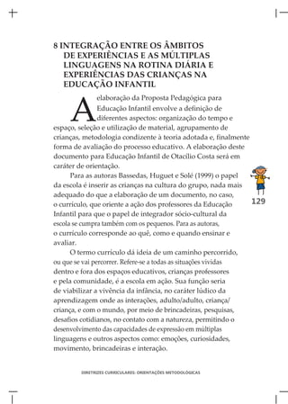 8 INTEGRAÇÃO ENTRE OS ÂMBITOS
   DE EXPERIÊNCIAS E AS MÚLTIPLAS
   LINGUAGENS NA ROTINA DIÁRIA E
   EXPERIÊNCIAS DAS CRIANÇAS NA
   EDUCAÇÃO INFANTIL



     A
              elaboração da Proposta Pedagógica para
                Educação Infantil envolve a definição de
                diferentes aspectos: organização do tempo e
espaço, seleção e utilização de material, agrupamento de
crianças, metodologia condizente à teoria adotada e, finalmente
forma de avaliação do processo educativo. A elaboração deste
documento para Educação Infantil de Otacílio Costa será em
caráter de orientação.
      Para as autoras Bassedas, Huguet e Solé (1999) o papel
da escola é inserir as crianças na cultura do grupo, nada mais
adequado do que a elaboração de um documento, no caso,
o currículo, que oriente a ação dos professores da Educação     129
Infantil para que o papel de integrador sócio-cultural da
escola se cumpra também com os pequenos. Para as autoras,
o currículo corresponde ao quê, como e quando ensinar e
avaliar.
      O termo currículo dá ideia de um caminho percorrido,
ou que se vai percorrer. Refere-se a todas as situações vividas
dentro e fora dos espaços educativos, crianças professores
e pela comunidade, é a escola em ação. Sua função seria
de viabilizar a vivência da infância, no caráter lúdico da
aprendizagem onde as interações, adulto/adulto, criança/
criança, e com o mundo, por meio de brincadeiras, pesquisas,
desafios cotidianos, no contato com a natureza, permitindo o
desenvolvimento das capacidades de expressão em múltiplas
linguagens e outros aspectos como: emoções, curiosidades,
movimento, brincadeiras e interação.


        DIRETRIZES CURRICULARES: ORIENTAÇÕES METODOLÓGICAS
 
