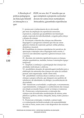 A Resolução nº       05/09, no seu Art. 9° ressalta que as
      práticas pedagógicas       que compõem a proposta curricular
      da Educação Infantil       devem ter como eixos norteadores
      as interações e a          brincadeira, garantindo experiências
      que:

                 I - promovam o conhecimento de si e do mundo
                 por meio da ampliação de experiências sensoriais,
                 expressivas, corporais que possibilitem movimentação
                 ampla, expressão da individualidade e respeito pelos ritmos
                 e desejos da criança;
                 II - Favoreçam a imersão das crianças nas diferentes
                 linguagens e o progressivo domínio por elas de vários
                 gêneros e formas de expressão: gestual, verbal, plástica,
                 dramática e musical;
                 III- Possibilitem às crianças experiências de narrativas, de
                 apreciação e interação com a linguagem oral e escrita, e
                 convívio com diferentes suportes e gêneros textuais orais
                 e escritos;
                 IV - Recriem, em contextos significativos para as crianças,
130              relações quantitativas, medidas, formas e orientações espaço
                 temporais;
                 V - Ampliem a confiança e a participação das crianças nas
                 atividades individuais e coletivas;
                 VI - possibilitem situações de aprendizagem mediadas para a
                 elaboração da autonomia das crianças nas ações de cuidado
                 pessoal, auto-organização, saúde e bem-estar;
                 VII - possibilitem vivências éticas e estéticas com outras
                 crianças e grupos culturais, que alarguem seus padrões de
                 referência e de identidades no diálogo e reconhecimento da
                 diversidade;
                 VIII - incentivem a curiosidade, a exploração, o encantamento,
                 o questionamento, a indagação e o conhecimento das crianças
                 em relação ao mundo físico e social, ao tempo e à natureza;
                 IX - Promovam o relacionamento e a interação das
                 crianças com diversificadas manifestações de música, artes
                 plásticas e gráficas, cinema, fotografia, dança, teatro, poesia e
                 literatura;
                 X - Promovam a interação, o cuidado, a preservação
                 e o conhecimento da biodiversidade e da sustentabilidade
                 da vida na Terra, assim como o não desperdício dos recursos
                 naturais;

         PREFEITURA DE OTACÍLIO COSTA - SECRETARIA MUNICIPAL DA EDUCAÇÃO
                                  EDUCAÇÃO INFANTIL
 