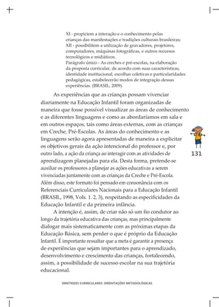 XI - propiciem a interação e o conhecimento pelas
           crianças das manifestações e tradições culturais brasileiras;
           XII - possibilitem a utilização de gravadores, projetores,
           computadores, máquinas fotográficas, e outros recursos
           tecnológicos e midiáticos.
           Parágrafo único - As creches e pré-escolas, na elaboração
           da proposta curricular, de acordo com suas características,
           identidade institucional, escolhas coletivas e particularidades
           pedagógicas, estabelecerão modos de integração dessas
           experiências. (BRASIL, 2009).

      As experiências que as crianças possam vivenciar
diariamente na Educação Infantil foram organizadas de
maneira que fosse possível visualizar as áreas de conhecimento
e as diferentes linguagens e como as abordaríamos em sala e
em outros espaços, tais como áreas externas, com as crianças
em Creche, Pré-Escolas. As áreas do conhecimento e as
linguagens serão agora apresentadas de maneira a explicitar
os objetivos gerais da ação intencional do professor e, por
outro lado, a ação da criança ao interagir com as atividades de   131
aprendizagem planejadas para ela. Desta forma, pretende-se
auxiliar os professores a planejar as ações educativas a serem
vivenciadas juntamente com as crianças da Creche e Pré-Escola.
Além disso, este formato foi pensado em consonância com os
Referenciais Curriculares Nacionais para a Educação Infantil
(BRASIL, 1998, Vols. 1. 2, 3), respeitando as especificidades da
Educação Infantil e da primeira infância.
      A intenção é, assim, de criar não só um fio condutor ao
longo da trajetória educativa das crianças, mas principalmente
dialogar mais sistematicamente com as próximas etapas da
Educação Básica, sem perder o que é próprio da Educação
Infantil. É importante ressaltar que a meta é garantir a presença
de experiências que sejam importantes para o aprendizado,
desenvolvimento e crescimento das crianças, fortalecendo,
assim, a possibilidade de sucesso escolar na sua trajetória
educacional.

         DIRETRIZES CURRICULARES: ORIENTAÇÕES METODOLÓGICAS
 