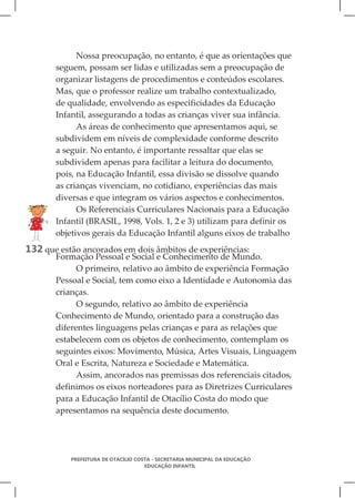Nossa preocupação, no entanto, é que as orientações que
       seguem, possam ser lidas e utilizadas sem a preocupação de
       organizar listagens de procedimentos e conteúdos escolares.
       Mas, que o professor realize um trabalho contextualizado,
       de qualidade, envolvendo as especificidades da Educação
       Infantil, assegurando a todas as crianças viver sua infância.
             As áreas de conhecimento que apresentamos aqui, se
       subdividem em níveis de complexidade conforme descrito
       a seguir. No entanto, é importante ressaltar que elas se
       subdividem apenas para facilitar a leitura do documento,
       pois, na Educação Infantil, essa divisão se dissolve quando
       as crianças vivenciam, no cotidiano, experiências das mais
       diversas e que integram os vários aspectos e conhecimentos.
             Os Referenciais Curriculares Nacionais para a Educação
       Infantil (BRASIL, 1998, Vols. 1, 2 e 3) utilizam para definir os
       objetivos gerais da Educação Infantil alguns eixos de trabalho
132 que estão ancorados em dois âmbitos de experiências:
       Formação Pessoal e Social e Conhecimento de Mundo.
             O primeiro, relativo ao âmbito de experiência Formação
       Pessoal e Social, tem como eixo a Identidade e Autonomia das
       crianças.
             O segundo, relativo ao âmbito de experiência
       Conhecimento de Mundo, orientado para a construção das
       diferentes linguagens pelas crianças e para as relações que
       estabelecem com os objetos de conhecimento, contemplam os
       seguintes eixos: Movimento, Música, Artes Visuais, Linguagem
       Oral e Escrita, Natureza e Sociedade e Matemática.
             Assim, ancorados nas premissas dos referenciais citados,
       definimos os eixos norteadores para as Diretrizes Curriculares
       para a Educação Infantil de Otacílio Costa do modo que
       apresentamos na sequência deste documento.




           PREFEITURA DE OTACÍLIO COSTA - SECRETARIA MUNICIPAL DA EDUCAÇÃO
                                     EDUCAÇÃO INFANTIL
 