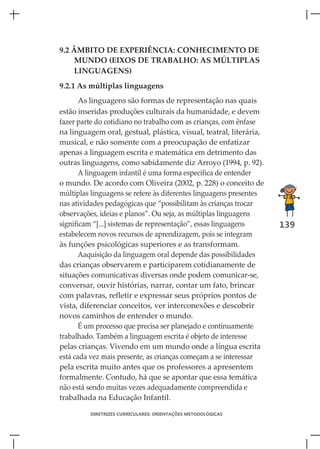 9.2 ÂMBITO DE EXPERIÊNCIA: CONHECIMENTO DE
    MUNDO (EIXOS DE TRABALHO: AS MÚLTIPLAS
    LINGUAGENS)
9.2.1 As múltiplas linguagens
       As linguagens são formas de representação nas quais
estão inseridas produções culturais da humanidade, e devem
fazer parte do cotidiano no trabalho com as crianças, com ênfase
na linguagem oral, gestual, plástica, visual, teatral, literária,
musical, e não somente com a preocupação de enfatizar
apenas a linguagem escrita e matemática em detrimento das
outras linguagens, como sabidamente diz Arroyo (1994, p. 92).
       A linguagem infantil é uma forma especifica de entender
o mundo. De acordo com Oliveira (2002, p. 228) o conceito de
múltiplas linguagens se refere às diferentes linguagens presentes
nas atividades pedagógicas que “possibilitam às crianças trocar
observações, ideias e planos”. Ou seja, as múltiplas linguagens
significam “[...] sistemas de representação”, essas linguagens      139
estabelecem novos recursos de aprendizagem, pois se integram
às funções psicológicas superiores e as transformam.
       Aaquisição da linguagem oral depende das possibilidades
das crianças observarem e participarem cotidianamente de
situações comunicativas diversas onde podem comunicar-se,
conversar, ouvir histórias, narrar, contar um fato, brincar
com palavras, refletir e expressar seus próprios pontos de
vista, diferenciar conceitos, ver interconexões e descobrir
novos caminhos de entender o mundo.
       É um processo que precisa ser planejado e continuamente
trabalhado. Também a linguagem escrita é objeto de interesse
pelas crianças. Vivendo em um mundo onde a língua escrita
está cada vez mais presente, as crianças começam a se interessar
pela escrita muito antes que os professores a apresentem
formalmente. Contudo, há que se apontar que essa temática
não está sendo muitas vezes adequadamente compreendida e
trabalhada na Educação Infantil.

         DIRETRIZES CURRICULARES: ORIENTAÇÕES METODOLÓGICAS
 
