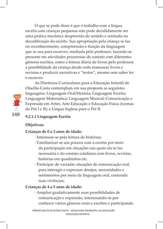 O que se pode dizer é que o trabalho com a língua
      escrita com crianças pequenas não pode decididamente ser
      uma prática mecânica desprovida de sentido e centrada na
      decodificação do escrito. Sua apropriação pela criança se faz
      no reconhecimento, compreensão e fruição da linguagem
      que se usa para escrever, mediada pelo professor, fazendo-se
      presente em atividades prazerosas de contato com diferentes
      gêneros escritos, como a leitura diária de livros pelo professor,
      a possibilidade da criança desde cedo manusear livros e
      revistas e produzir narrativas e “textos”, mesmo sem saber ler
      e escrever.
            As Diretrizes Curriculares para a Educação Infantil de
      Otacílio Costa contemplam em sua proposta as seguintes
      linguagens: Linguagem Oral/literária; Linguagem Escrita;
      Linguagem Matemática; Linguagem Musical; Comunicação e
      Expressão em Artes; Arte Educação e Educação Física (turmas
      do Pré I e II); e Língua Inglesa para o Pré II.
140   9.2.1.1 Linguagem Escrita

      Objetivos:
      Crianças de 0 a 3 anos de idade:
           · Interessar-se pela leitura de histórias;
           · Familiarizar-se aos poucos com a escrita por meio
              da participação em situações nas quais ela se faz
              necessária e do contato cotidiano com livros, revistas,
              histórias em quadrinhos etc.
           · Participar de variadas situações de comunicação oral,
              para interagir e expressar desejos, necessidades e
              sentimentos por meio da linguagem oral, contando
              suas vivências;
      Crianças de 4 a 5 anos de idade:
           · Ampliar gradativamente suas possibilidades de
              comunicação e expressão, interessando-se por
              conhecer vários gêneros orais e escritos e participando
          PREFEITURA DE OTACÍLIO COSTA - SECRETARIA MUNICIPAL DA EDUCAÇÃO
                                   EDUCAÇÃO INFANTIL
 