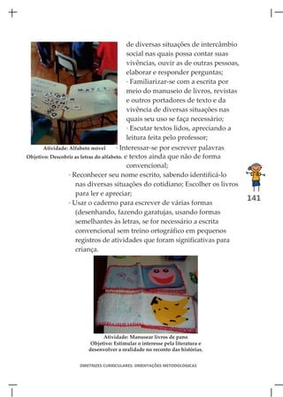de diversas situações de intercâmbio
                                            social nas quais possa contar suas
                                            vivências, ouvir as de outras pessoas,
                                            elaborar e responder perguntas;
                                            · Familiarizar-se com a escrita por
                                            meio do manuseio de livros, revistas
                                            e outros portadores de texto e da
                                            vivência de diversas situações nas
                                            quais seu uso se faça necessário;
                                            · Escutar textos lidos, apreciando a
                                            leitura feita pelo professor;
       Atividade: Alfabeto móvel       · Interessar-se por escrever palavras
Objetivo: Descobrir as letras do alfabeto. e textos ainda que não de forma
                                            convencional;
                  · Reconhecer seu nome escrito, sabendo identificá-lo
                     nas diversas situações do cotidiano; Escolher os livros
                     para ler e apreciar;
                                                                                     141
                  · Usar o caderno para escrever de várias formas
                     (desenhando, fazendo garatujas, usando formas
                     semelhantes às letras, se for necessário a escrita
                     convencional sem treino ortográfico em pequenos
                     registros de atividades que foram significativas para
                     criança.




                             Atividade: Manusear livros de pano
                        Objetivo: Estimular o interesse pela literatura e
                       desenvolver a oralidade no reconto das histórias.


                    DIRETRIZES CURRICULARES: ORIENTAÇÕES METODOLÓGICAS
 