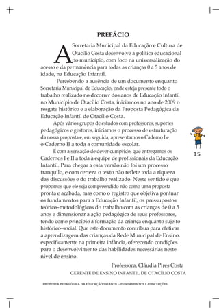PREFÁCIO



     A
               Secretaria Municipal da Educação e Cultura de
               Otacílio Costa desenvolve a política educacional
               no município, com foco na universalização do
acesso e da permanência para todas as crianças 0 a 5 anos de
idade, na Educação Infantil.
        Percebendo a ausência de um documento enquanto
Secretaria Municipal de Educação, onde esteja presente todo o
trabalho realizado no decorrer dos anos de Educação Infantil
no Município de Otacílio Costa, iniciamos no ano de 2009 o
resgate histórico e a elaboração da Proposta Pedagógica da
Educação Infantil de Otacílio Costa.
      Após vários grupos de estudos com professores, suportes
pedagógicos e gestores, iniciamos o processo de estruturação
da nossa proposta e, em seguida, apresentamos o Caderno I e
o Caderno II a toda a comunidade escolar.
      É com a sensação de dever cumprido, que entregamos os
                                                                      15
Cadernos I e II a toda à equipe de profissionais da Educação
Infantil. Para chegar a esta versão não foi um processo
tranquilo, e com certeza o texto não reflete toda a riqueza
das discussões e do trabalho realizado. Neste sentido é que
propomos que ele seja compreendido não como uma proposta
pronta e acabada, mas como o registro que objetiva pontuar
os fundamentos para a Educação Infantil, os pressupostos
teórico–metodológicos do trabalho com as crianças de 0 a 5
anos e dimensionar a ação pedagógica de seus professores,
tendo como princípio a formação da criança enquanto sujeito
histórico–social. Que este documento contribua para efetivar
a aprendizagem das crianças da Rede Municipal de Ensino,
especificamente na primeira infância, oferecendo condições
para o desenvolvimento das habilidades necessárias neste
nível de ensino.
                                    Professora, Cláudia Pires Costa
              GERENTE DE ENSINO INFANTIL DE OTACÍLIO COSTA

PROPOSTA PEDAGÓGICA DA EDUCAÇÃO INFANTIL - FUNDAMENTOS E CONCEPÇÕES
 