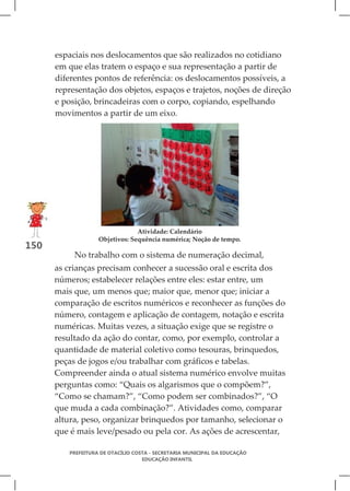 espaciais nos deslocamentos que são realizados no cotidiano
      em que elas tratem o espaço e sua representação a partir de
      diferentes pontos de referência: os deslocamentos possíveis, a
      representação dos objetos, espaços e trajetos, noções de direção
      e posição, brincadeiras com o corpo, copiando, espelhando
      movimentos a partir de um eixo.




                                Atividade: Calendário
                   Objetivos: Sequência numérica; Noção de tempo.
150
           No trabalho com o sistema de numeração decimal,
      as crianças precisam conhecer a sucessão oral e escrita dos
      números; estabelecer relações entre eles: estar entre, um
      mais que, um menos que; maior que, menor que; iniciar a
      comparação de escritos numéricos e reconhecer as funções do
      número, contagem e aplicação de contagem, notação e escrita
      numéricas. Muitas vezes, a situação exige que se registre o
      resultado da ação do contar, como, por exemplo, controlar a
      quantidade de material coletivo como tesouras, brinquedos,
      peças de jogos e/ou trabalhar com gráficos e tabelas.
      Compreender ainda o atual sistema numérico envolve muitas
      perguntas como: “Quais os algarismos que o compõem?”,
      “Como se chamam?”, “Como podem ser combinados?”, “O
      que muda a cada combinação?”. Atividades como, comparar
      altura, peso, organizar brinquedos por tamanho, selecionar o
      que é mais leve/pesado ou pela cor. As ações de acrescentar,

         PREFEITURA DE OTACÍLIO COSTA - SECRETARIA MUNICIPAL DA EDUCAÇÃO
                                   EDUCAÇÃO INFANTIL
 
