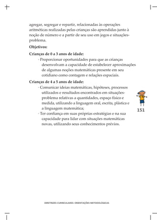 agregar, segregar e repartir, relacionadas às operações
aritméticas realizadas pelas crianças são aprendidas junto à
noção de número e a partir de seu uso em jogos e situações-
problema.
Objetivos:
Crianças de 0 a 3 anos de idade:
     · Proporcionar oportunidades para que as crianças
        desenvolvam a capacidade de estabelecer aproximações
        de algumas noções matemáticas presente em seu
        cotidiano como contagem e relações espaciais.
Crianças de 4 a 5 anos de idade:
     · Comunicar ideias matemáticas, hipóteses, processos
        utilizados e resultados encontrados em situações-
        problema relativas a quantidades, espaço físico e
        medida, utilizando a linguagem oral, escrita, plástica e
        a linguagem matemática;
                                                                   151
     · Ter confiança em suas próprias estratégias e na sua
        capacidade para lidar com situações matemáticas
        novas, utilizando seus conhecimentos prévios.




         DIRETRIZES CURRICULARES: ORIENTAÇÕES METODOLÓGICAS
 
