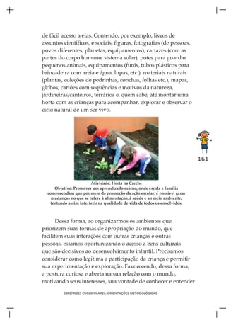 de fácil acesso a elas. Contendo, por exemplo, livros de
assuntos científicos, e sociais, figuras, fotografias (de pessoas,
povos diferentes, planetas, equipamentos), cartazes (com as
partes do corpo humano, sistema solar), potes para guardar
pequenos animais, equipamentos (funis, tubos plásticos para
brincadeira com areia e água, lupas, etc.), materiais naturais
(plantas, coleções de pedrinhas, conchas, folhas etc.), mapas,
globos, cartões com sequências e motivos da natureza,
jardineiras/canteiros, terrários e, quem sabe, até montar uma
horta com as crianças para acompanhar, explorar e observar o
ciclo natural de um ser vivo.




                                                                            161


                        Atividade: Horta na Creche
     Objetivo: Promover um aprendizado mútuo, onde escola e família
  compreendam que por meio da promoção da ação escolar, é possível gerar
    mudanças no que se refere à alimentação, à saúde e ao meio ambiente,
   tentando assim interferir na qualidade de vida de todos os envolvidos.



       Dessa forma, ao organizarmos os ambientes que
priorizem suas formas de apropriação do mundo, que
facilitem suas interações com outras crianças e outras
pessoas, estamos oportunizando o acesso a bens culturais
que são decisivos ao desenvolvimento infantil. Precisamos
considerar como legítima a participação da criança e permitir
sua experimentação e exploração. Favorecendo, dessa forma,
a postura curiosa e aberta na sua relação com o mundo,
motivando seus interesses, sua vontade de conhecer e entender

          DIRETRIZES CURRICULARES: ORIENTAÇÕES METODOLÓGICAS
 