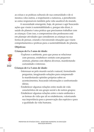 as coisas e as práticas culturais de sua comunidade e de si
      mesma e dos outros, a respeitarem a natureza, a perceberem-
      se como responsáveis também pela vida saudável do mundo.
            A necessidade emergente, hoje, de pensar e agir buscando
      ações que visem à sustentabilidade e, porque não dizer, à
      saúde do planeta é uma prática que precisamos trabalhar com
      as crianças. Com isso, o compromisso dos professores está
      em planejar atividades que considerem as crianças na sua
      forma de pensar, criando e favorecendo situações que visem
      comportamentos e práticas para a sustentabilidade do planeta.
      Objetivos:
      Crianças de 0 a 3 anos de idade:
           · Explorar o ambiente, para que possa se relacionar
              com pessoas, estabelecer contato com pequenos
              animais, plantas com objetos diversos, manifestando
              curiosidade e interesse.
162
      Crianças de 4 a 5 anos de idade:
           · Interessar-se pelo mundo social e natural, formulando
              perguntas, imaginando soluções para compreendê-
              lo manifestando opiniões próprias sobre os
              acontecimentos, buscando informações e confrontando
              ideias;
           · Estabelecer algumas relações entre modo de vida
              característico de seu grupo social e de outros grupos;
           · Estabelecer algumas relações entre o meio ambiente e
              as formas de vida que ali se estabelecem, valorizando
              sua importância para a preservação das espécies e para
              a qualidade da vida humana.




         PREFEITURA DE OTACÍLIO COSTA - SECRETARIA MUNICIPAL DA EDUCAÇÃO
                                   EDUCAÇÃO INFANTIL
 
