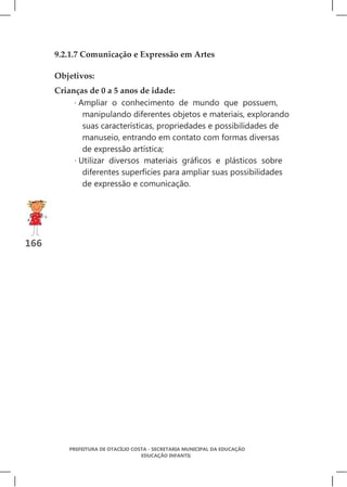 9.2.1.7 Comunicação e Expressão em Artes

      Objetivos:
      Crianças de 0 a 5 anos de idade:
           · Ampliar o conhecimento de mundo que possuem,
              manipulando diferentes objetos e materiais, explorando
              suas características, propriedades e possibilidades de
              manuseio, entrando em contato com formas diversas
              de expressão artística;
           · Utilizar diversos materiais gráficos e plásticos sobre
              diferentes superfícies para ampliar suas possibilidades
              de expressão e comunicação.




166




         PREFEITURA DE OTACÍLIO COSTA - SECRETARIA MUNICIPAL DA EDUCAÇÃO
                                   EDUCAÇÃO INFANTIL
 