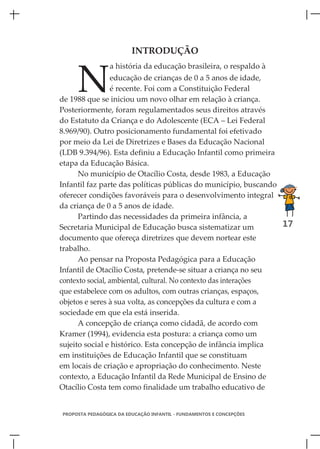 INTRODUÇÃO



     N
                 a história da educação brasileira, o respaldo à
                  educação de crianças de 0 a 5 anos de idade,
                  é recente. Foi com a Constituição Federal
de 1988 que se iniciou um novo olhar em relação à criança.
Posteriormente, foram regulamentados seus direitos através
do Estatuto da Criança e do Adolescente (ECA – Lei Federal
8.969/90). Outro posicionamento fundamental foi efetivado
por meio da Lei de Diretrizes e Bases da Educação Nacional
(LDB 9.394/96). Esta definiu a Educação Infantil como primeira
etapa da Educação Básica.
      No município de Otacílio Costa, desde 1983, a Educação
Infantil faz parte das políticas públicas do município, buscando
oferecer condições favoráveis para o desenvolvimento integral
da criança de 0 a 5 anos de idade.
      Partindo das necessidades da primeira infância, a
Secretaria Municipal de Educação busca sistematizar um           17
documento que ofereça diretrizes que devem nortear este
trabalho.
      Ao pensar na Proposta Pedagógica para a Educação
Infantil de Otacílio Costa, pretende-se situar a criança no seu
contexto social, ambiental, cultural. No contexto das interações
que estabelece com os adultos, com outras crianças, espaços,
objetos e seres à sua volta, as concepções da cultura e com a
sociedade em que ela está inserida.
      A concepção de criança como cidadã, de acordo com
Kramer (1994), evidencia esta postura: a criança como um
sujeito social e histórico. Esta concepção de infância implica
em instituições de Educação Infantil que se constituam
em locais de criação e apropriação do conhecimento. Neste
contexto, a Educação Infantil da Rede Municipal de Ensino de
Otacílio Costa tem como finalidade um trabalho educativo de


PROPOSTA PEDAGÓGICA DA EDUCAÇÃO INFANTIL - FUNDAMENTOS E CONCEPÇÕES
 