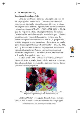 9.2.1.8 Arte ( PRé I e II)
Considerações sobre a Arte
       A lei de Diretrizes e Bases da Educação Nacional no
Art.26 parágrafo 2º encontramos “O ensino da arte constituirá
componente curricular obrigatório, nos diversos níveis de
educação básica, de forma a promover o desenvolvimento
cultural dos alunos. (BRASIL, LDBEN/9394, 1996, p. 30). No
que diz respeito a arte na educação infantil o Referencial
Curricular Nacional da educação Infantil diz que: “tal como
a música, as artes visuais são linguagens, e portanto uma das
formas de expressão e comunicação humana, o que por si só,
justifica sua presença no contexto da educação de um modo
geral da educação Infantil, particularmente”. ( BRASIL, 1998,
Vol. 3, p. 9). Artes Visuais são uma linguagem que tem estrutura
e características próprias. Para que a aprendizagem ocorra, é
necessário compreendê-la no âmbito prático e reflexivo e na
articulação dos seguintes aspectos:
       FAZER ARTÍSTICO – centrado na exploração, expressão
                                                                       169
e comunicação de produção de trabalhos de arte por meio
de práticas artísticas, propiciando o desenvolvimento de um
percurso de criação pessoal.




      Atividade: confeccionar tinta com pigmento de alimentos e chás
            Objetivos: Experimentação com materiais variados.

    APRECIAÇÃO – percepção do sentido que o objeto
propõe, articulando-a tanto aos elementos da linguagem
         DIRETRIZES CURRICULARES: ORIENTAÇÕES METODOLÓGICAS
 
