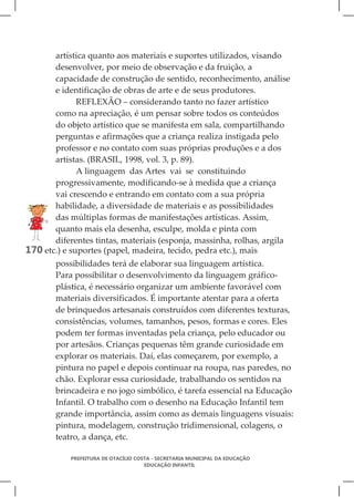 artística quanto aos materiais e suportes utilizados, visando
       desenvolver, por meio de observação e da fruição, a
       capacidade de construção de sentido, reconhecimento, análise
       e identificação de obras de arte e de seus produtores.
              REFLEXÃO – considerando tanto no fazer artístico
       como na apreciação, é um pensar sobre todos os conteúdos
       do objeto artístico que se manifesta em sala, compartilhando
       perguntas e afirmações que a criança realiza instigada pelo
       professor e no contato com suas próprias produções e a dos
       artistas. (BRASIL, 1998, vol. 3, p. 89).
              A linguagem das Artes vai se constituindo
       progressivamente, modificando-se à medida que a criança
       vai crescendo e entrando em contato com a sua própria
       habilidade, a diversidade de materiais e as possibilidades
       das múltiplas formas de manifestações artísticas. Assim,
       quanto mais ela desenha, esculpe, molda e pinta com
       diferentes tintas, materiais (esponja, massinha, rolhas, argila
170 etc.) e suportes (papel, madeira, tecido, pedra etc.), mais
       possibilidades terá de elaborar sua linguagem artística.
       Para possibilitar o desenvolvimento da linguagem gráfico-
       plástica, é necessário organizar um ambiente favorável com
       materiais diversificados. É importante atentar para a oferta
       de brinquedos artesanais construídos com diferentes texturas,
       consistências, volumes, tamanhos, pesos, formas e cores. Eles
       podem ter formas inventadas pela criança, pelo educador ou
       por artesãos. Crianças pequenas têm grande curiosidade em
       explorar os materiais. Daí, elas começarem, por exemplo, a
       pintura no papel e depois continuar na roupa, nas paredes, no
       chão. Explorar essa curiosidade, trabalhando os sentidos na
       brincadeira e no jogo simbólico, é tarefa essencial na Educação
       Infantil. O trabalho com o desenho na Educação Infantil tem
       grande importância, assim como as demais linguagens visuais:
       pintura, modelagem, construção tridimensional, colagens, o
       teatro, a dança, etc.

            PREFEITURA DE OTACÍLIO COSTA - SECRETARIA MUNICIPAL DA EDUCAÇÃO
                                      EDUCAÇÃO INFANTIL
 