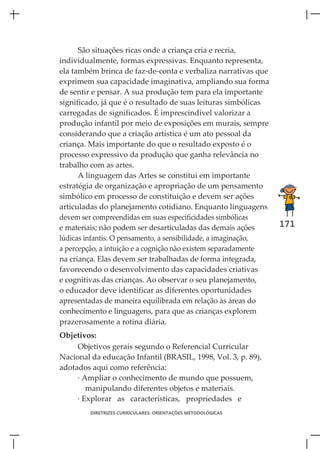 São situações ricas onde a criança cria e recria,
individualmente, formas expressivas. Enquanto representa,
ela também brinca de faz-de-conta e verbaliza narrativas que
exprimem sua capacidade imaginativa, ampliando sua forma
de sentir e pensar. A sua produção tem para ela importante
significado, já que é o resultado de suas leituras simbólicas
carregadas de significados. É imprescindível valorizar a
produção infantil por meio de exposições em murais, sempre
considerando que a criação artística é um ato pessoal da
criança. Mais importante do que o resultado exposto é o
processo expressivo da produção que ganha relevância no
trabalho com as artes.
      A linguagem das Artes se constitui em importante
estratégia de organização e apropriação de um pensamento
simbólico em processo de constituição e devem ser ações
articuladas do planejamento cotidiano. Enquanto linguagens
devem ser compreendidas em suas especificidades simbólicas
e materiais; não podem ser desarticuladas das demais ações       171
lúdicas infantis. O pensamento, a sensibilidade, a imaginação,
a percepção, a intuição e a cognição não existem separadamente
na criança. Elas devem ser trabalhadas de forma integrada,
favorecendo o desenvolvimento das capacidades criativas
e cognitivas das crianças. Ao observar o seu planejamento,
o educador deve identificar as diferentes oportunidades
apresentadas de maneira equilibrada em relação às áreas do
conhecimento e linguagens, para que as crianças explorem
prazerosamente a rotina diária.
Objetivos:
     Objetivos gerais segundo o Referencial Curricular
Nacional da educação Infantil (BRASIL, 1998, Vol. 3, p. 89),
adotados aqui como referência:
     · Ampliar o conhecimento de mundo que possuem,
        manipulando diferentes objetos e materiais.
     · Explorar as características, propriedades e
         DIRETRIZES CURRICULARES: ORIENTAÇÕES METODOLÓGICAS
 