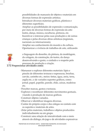 possibilidades de manuseio de objetos e materiais em
                diversas formas de expressão artística.
            ·   Introduzir diversos materiais gráficos, plásticos e
                diferentes superfícies.
            ·   Ampliar as possibilidades de expressão e comunicação,
                por meio de diversas formas de expressão da arte:
                teatro, dança, música, esculturas, pinturas, etc.
            ·   Incentivar o interesse pelas suas produções e de outras
                crianças e pelas diversas obras artísticas (regionais,
                nacionais ou internacionais).
            ·   Ampliar seu conhecimento do mundo e da cultura.
            ·   Oportunizar a vivência de trabalhos de arte, utilizando

             a linguagem do desenho, da pintura, da modelagem,
             da colagem, da construção, do teatro, da dança
             desenvolvendo o gosto, o cuidado e o respeito pelo
             processo de produção e criação.
172 Proporcionar atividades como:
            · Manusear e explorar diferentes materiais: lápis e
               pincéis de diferentes texturas e espessuras, brochas,
               carvão, carimbo etc.; meios: tintas, água, areia, terra,
               argila etc.; e de variados suportes gráficos, como:
               jornal, papel, papelão, parede, chão, caixas, madeiras
               etc.
            · Perceber marcas, gestos e texturas.
            · Explorar e reconhecer diferentes movimentos gestuais,
               visando à produção de marcas gráficas.
            · Construir objetos variados.
            · Observar e identificar imagens diversas.
            · Cuidar do próprio corpo e dos colegas no contato com
               os suportes e materiais de artes.
            · Zelar pelos materiais, trabalhos e objetos produzidos
               individualmente ou em grupo.
            · Construir uma relação de interatividade com o meio
               através do diálogo, do jogo e de atividades expressivas
           PREFEITURA DE OTACÍLIO COSTA - SECRETARIA MUNICIPAL DA EDUCAÇÃO
                                     EDUCAÇÃO INFANTIL
 