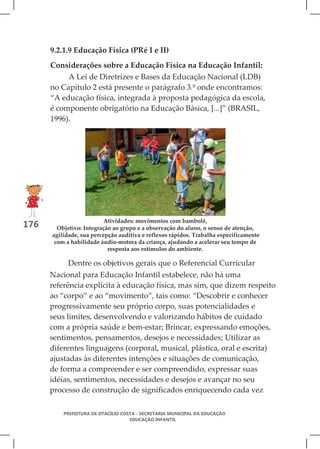 9.2.1.9 Educação Física (PRé I e II)
      Considerações sobre a Educação Física na Educação Infantil:
           A Lei de Diretrizes e Bases da Educação Nacional (LDB)
      no Capítulo 2 está presente o parágrafo 3.º onde encontramos:
      “A educação física, integrada à proposta pedagógica da escola,
      é componente obrigatório na Educação Básica, [...]” (BRASIL,
      1996).




                          Atividades: movimentos com bambolê,
176     Objetivo: Integração ao grupo e a observação do aluno, o senso de atenção,
      agilidade, sua percepção auditiva e reflexos rápidos. Trabalha especificamente
       com a habilidade áudio-motora da criança, ajudando a acelerar seu tempo de
                           resposta aos estímulos do ambiente.

           Dentre os objetivos gerais que o Referencial Curricular
      Nacional para Educação Infantil estabelece, não há uma
      referência explícita à educação física, mas sim, que dizem respeito
      ao “corpo” e ao “movimento”, tais como: “Descobrir e conhecer
      progressivamente seu próprio corpo, suas potencialidades e
      seus limites, desenvolvendo e valorizando hábitos de cuidado
      com a própria saúde e bem-estar; Brincar, expressando emoções,
      sentimentos, pensamentos, desejos e necessidades; Utilizar as
      diferentes linguagens (corporal, musical, plástica, oral e escrita)
      ajustadas às diferentes intenções e situações de comunicação,
      de forma a compreender e ser compreendido, expressar suas
      idéias, sentimentos, necessidades e desejos e avançar no seu
      processo de construção de significados enriquecendo cada vez

          PREFEITURA DE OTACÍLIO COSTA - SECRETARIA MUNICIPAL DA EDUCAÇÃO
                                    EDUCAÇÃO INFANTIL
 