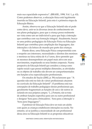 mais sua capacidade expressiva”. (BRASIL, 1998, Vol. 1, p. 63).
Como podemos observar, a educação física está legalmente
inserida na Educação Infantil, pois esta é a primeira etapa da
Educação Básica.
      Assim, observa-se que a Educação Infantil não só pode
como deve, unir-se às diversas áreas de conhecimento em
seu plano pedagógico, para que a criança possa realmente
ser vista como um ser indivisível e para que haja a interação
que contribua com sua formação integral. Atualmente, busca-
se uma prática pedagógica da Educação Física na Educação
Infantil que contribua para ampliação das linguagens, das
interações e da leitura de mundo por parte das crianças.
      Diante disso, uma Educação Física comprometida com
o respeito aos interesses, necessidades e direitos dos meninos
e meninas na faixa etária de 4 a 5 anos, deve permitir que
os mesmos desempenhem um papel mais ativo em seus
movimentos, respeitando os seus limites corporais. Numa
perspectiva de Educação Infantil que considera a criança como
                                                                177
sujeito social e que possui múltiplas dimensões, as atividades
ou os objetos de trabalho não devem ser compartimentados
em funções e/ou especializações profissionais.
      Os estudos de Sayão (2002, p. 59) esclarecem que: “A
questão não está no fato de vários profissionais atuarem
no currículo da Educação Infantil”. O problema está nas
concepções de trabalho pedagógico desses profissionais que,
geralmente fragmentam as funções de uns e de outros se
isolando em seus próprios campos. “[...] Portanto, não se trata
de atribuir funções específica para um ou outro profissional
e designar ‘hora para a brincadeira’, ‘hora para a interação’ e
‘hora para linguagens’”.
      O professor de Educação Física deve ser mais um adulto
com quem as crianças estabelecem interações na escola. No
entanto, só se justifica a necessidade de um profissional
dessa área na Educação Infantil se as propostas educativas

        DIRETRIZES CURRICULARES: ORIENTAÇÕES METODOLÓGICAS
 