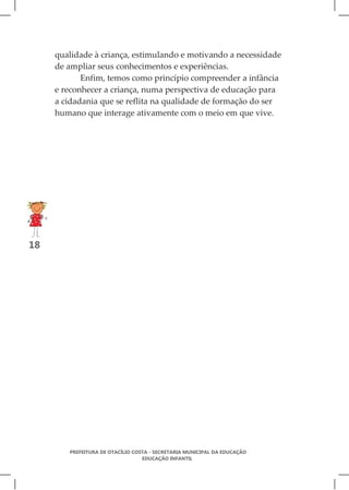 qualidade à criança, estimulando e motivando a necessidade
     de ampliar seus conhecimentos e experiências.
            Enfim, temos como princípio compreender a infância
     e reconhecer a criança, numa perspectiva de educação para
     a cidadania que se reflita na qualidade de formação do ser
     humano que interage ativamente com o meio em que vive.




18




        PREFEITURA DE OTACÍLIO COSTA - SECRETARIA MUNICIPAL DA EDUCAÇÃO
                                  EDUCAÇÃO INFANTIL
 
