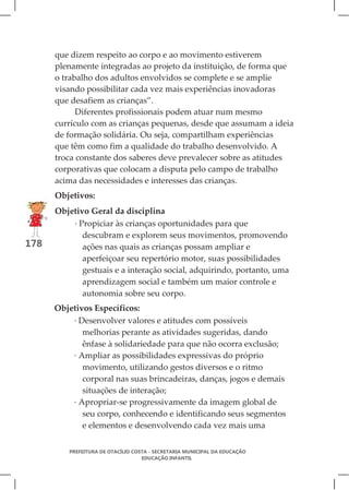 que dizem respeito ao corpo e ao movimento estiverem
      plenamente integradas ao projeto da instituição, de forma que
      o trabalho dos adultos envolvidos se complete e se amplie
      visando possibilitar cada vez mais experiências inovadoras
      que desafiem as crianças”.
            Diferentes profissionais podem atuar num mesmo
      currículo com as crianças pequenas, desde que assumam a ideia
      de formação solidária. Ou seja, compartilham experiências
      que têm como fim a qualidade do trabalho desenvolvido. A
      troca constante dos saberes deve prevalecer sobre as atitudes
      corporativas que colocam a disputa pelo campo de trabalho
      acima das necessidades e interesses das crianças.
      Objetivos:
      Objetivo Geral da disciplina
          · Propiciar às crianças oportunidades para que
             descubram e explorem seus movimentos, promovendo
178          ações nas quais as crianças possam ampliar e
             aperfeiçoar seu repertório motor, suas possibilidades
             gestuais e a interação social, adquirindo, portanto, uma
             aprendizagem social e também um maior controle e
             autonomia sobre seu corpo.
      Objetivos Específicos:
          · Desenvolver valores e atitudes com possíveis
             melhorias perante as atividades sugeridas, dando
             ênfase à solidariedade para que não ocorra exclusão;
          · Ampliar as possibilidades expressivas do próprio
             movimento, utilizando gestos diversos e o ritmo
             corporal nas suas brincadeiras, danças, jogos e demais
             situações de interação;
          · Apropriar-se progressivamente da imagem global de
             seu corpo, conhecendo e identificando seus segmentos
             e elementos e desenvolvendo cada vez mais uma


         PREFEITURA DE OTACÍLIO COSTA - SECRETARIA MUNICIPAL DA EDUCAÇÃO
                                   EDUCAÇÃO INFANTIL
 