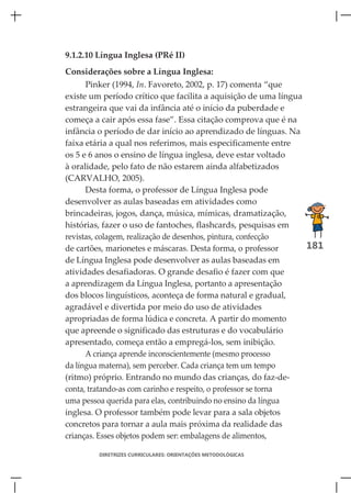 9.1.2.10 Língua Inglesa (PRé II)
Considerações sobre a Língua Inglesa:
      Pinker (1994, In. Favoreto, 2002, p. 17) comenta “que
existe um período crítico que facilita a aquisição de uma língua
estrangeira que vai da infância até o início da puberdade e
começa a cair após essa fase”. Essa citação comprova que é na
infância o período de dar início ao aprendizado de línguas. Na
faixa etária a qual nos referimos, mais especificamente entre
os 5 e 6 anos o ensino de língua inglesa, deve estar voltado
à oralidade, pelo fato de não estarem ainda alfabetizados
(CARVALHO, 2005).
      Desta forma, o professor de Língua Inglesa pode
desenvolver as aulas baseadas em atividades como
brincadeiras, jogos, dança, música, mímicas, dramatização,
histórias, fazer o uso de fantoches, flashcards, pesquisas em
revistas, colagem, realização de desenhos, pintura, confecção
de cartões, marionetes e máscaras. Desta forma, o professor      181
de Língua Inglesa pode desenvolver as aulas baseadas em
atividades desafiadoras. O grande desafio é fazer com que
a aprendizagem da Língua Inglesa, portanto a apresentação
dos blocos linguísticos, aconteça de forma natural e gradual,
agradável e divertida por meio do uso de atividades
apropriadas de forma lúdica e concreta. A partir do momento
que apreende o significado das estruturas e do vocabulário
apresentado, começa então a empregá-los, sem inibição.
      A criança aprende inconscientemente (mesmo processo
da língua materna), sem perceber. Cada criança tem um tempo
(ritmo) próprio. Entrando no mundo das crianças, do faz-de-
conta, tratando-as com carinho e respeito, o professor se torna
uma pessoa querida para elas, contribuindo no ensino da língua
inglesa. O professor também pode levar para a sala objetos
concretos para tornar a aula mais próxima da realidade das
crianças. Esses objetos podem ser: embalagens de alimentos,

         DIRETRIZES CURRICULARES: ORIENTAÇÕES METODOLÓGICAS
 