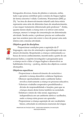 brinquedos diversos, frutas de plástico e naturais, enfim,
       tudo o que possa contribuir para o ensino da língua inglesa
       de forma concreta é válido. Conforme, Wasserman (2002, p.
       25), “na área do desenvolvimento infantil cada faixa etária
       representa uma série de diferentes fases de amadurecimento,
       e isso requer tratamento diferenciado pelo professor ”. Então,
       quanto menos idade a criança tem e se estiver com outras
       crianças, menor é o tempo de concentração em determinada
       atividade. Sendo assim, o professor precisa ser conhecedor
       que isso acontece para não correr o risco de passar uma aula
       inteira com a mesma atividade.
       Objetivo geral da disciplina:
            Proporcionar condições para a aquisição da 2ª
       linguagem, cujo eixo de orientação e aprendizagem seja seu
       desenvolvimento. Respeitando a criança e estimulando-a a
       busca de novos conhecimentos, incentivando a partir de um
182 processo lúdico, o espírito investigador e pesquisador para
       a criança ouvir e falar a Língua Inglesa e desenvolver as
       habilidades listening – speaking, dentro dos objetivos a serem
       alcançados.
       Objetivos específicos:
           · Proporcionar o desenvolvimento do raciocínio e
              permitir à criança descobrir e elaborar hipóteses.
           · Oferecer oportunidades onde o ambiente lúdico
              envolva criativamente a criança no processo educativo.
           · Valorizar o trabalho cooperativo possibilitando a
              divisão de responsabilidade e funções, para que as
              crianças atuem desta forma também na sociedade.
           · Enfatizar o início da vida social, segurança e
              independência em um ambiente afetivo e acolhedor,
              onde a criança sinta prazer em aprender.
           · Proporcionar a criança aquisição de um vocabulário
              básico, articulado às estruturas essenciais da Língua
           PREFEITURA DE OTACÍLIO COSTA - SECRETARIA MUNICIPAL DA EDUCAÇÃO
                                    EDUCAÇÃO INFANTIL
 