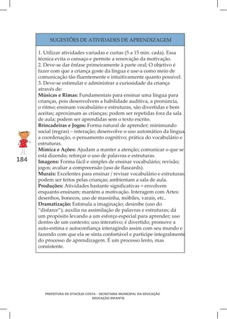 SUGESTÕES DE ATIVIDADES DE APRENDIZAGEM

      1. Utilizar atividades variadas e curtas (5 a 15 min. cada). Essa
      técnica evita o cansaço e permite a renovação da motivação.
      2. Deve-se dar ênfase primeiramente à parte oral; O objetivo é
      fazer com que a criança goste da língua e use-a como meio de
      comunicação tão fluentemente e intuitivamente quanto possível.
      3. Deve-se estimular e administrar a curiosidade da criança
      através de:
      Músicas e Rimas: Fundamentais para ensinar uma língua para
      crianças, pois desenvolvem a habilidade auditiva, a pronúncia,
      o ritmo; ensinam vocabulário e estruturas, são divertidas e bem
      aceitas; aproximam as crianças; podem ser repetidas fora da sala
      de aula; podem ser aprendidas sem o texto escrito.
      Brincadeiras e Jogos: Forma natural de aprender; minimundo
      social (regras) – interação; desenvolve o uso automático da língua,
      a coordenação, o pensamento cognitivo; prática do vocabulário e
      estruturas.
      Mímica e Ações: Ajudam a manter a atenção; comunicar o que se
      está dizendo; reforçar o uso de palavras e estruturas.
184   Imagens: Forma fácil e simples de ensinar vocabulário; revisão;
      jogos; avaliar a compreensão (uso de flascards).
      Murais: Excelentes para ensinar / revisar vocabulário e estruturas;
      podem ser feitos pelas crianças; ambientam a sala de aula.
      Produções: Atividades bastante significativas = envolvem
      enquanto ensinam; mantém a motivação. Interagem com Artes:
      desenhos, bonecos, uso de massinha, móbiles, varais, etc..
      Dramatização: Estimula a imaginação; desinibe (uso do
      “disfarce”); auxilia na assimilação de palavras e estruturas; dá
      um propósito levando a um esforço especial para aprender; uso
      dentro de um contexto; uso interativo; é divertido; promove a
      auto-estima e autoconfiança interagindo assim com seu mundo e
      fazendo com que ela se sinta confortável e participe integralmente
      do processo de aprendizagem. É um processo lento, mas
      consistente.




         PREFEITURA DE OTACÍLIO COSTA - SECRETARIA MUNICIPAL DA EDUCAÇÃO
                                   EDUCAÇÃO INFANTIL
 