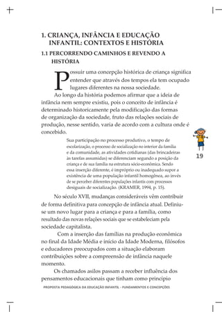 1. CRIANÇA, INFÂNCIA E EDUCAÇÃO
   INFANTIL: CONTEXTOS E HISTÓRIA
1.1 PERCORRENDO CAMINHOS E REVENDO A
    HISTÓRIA



     P
              ossuir uma concepção histórica de criança significa
            entender que através dos tempos ela tem ocupado
            lugares diferentes na nossa sociedade.
     Ao longo da história podemos afirmar que a ideia de
infância nem sempre existiu, pois o conceito de infância é
determinado historicamente pela modificação das formas
de organização da sociedade, fruto das relações sociais de
produção, nesse sentido, varia de acordo com a cultura onde é
concebido.
            Sua participação no processo produtivo, o tempo de
            escolarização, o processo de socialização no interior da família
            e da comunidade, as atividades cotidianas (das brincadeiras
            às tarefas assumidas) se diferenciam segundo a posição da          19
            criança e de sua família na estrutura sócio-econômica. Sendo
            essa inserção diferente, é impróprio ou inadequado supor a
            existência de uma população infantil homogênea, ao invés
            de se perceber diferentes populações infantis com processos
            desiguais de socialização. (KRAMER, 1994, p. 15).

      No século XVII, mudanças consideráveis vêm contribuir
de forma definitiva para concepção de infância atual. Definiu-
se um novo lugar para a criança e para a família, como
resultado das novas relações sociais que se estabeleciam pela
sociedade capitalista.
        Com a inserção das famílias na produção econômica
no final da Idade Média e início da Idade Moderna, filósofos
e educadores preocupados com a situação elaboram
contribuições sobre a compreensão de infância naquele
momento.
      Os chamados asilos passam a receber influência dos
pensamentos educacionais que tinham como princípio
PROPOSTA PEDAGÓGICA DA EDUCAÇÃO INFANTIL - FUNDAMENTOS E CONCEPÇÕES
 