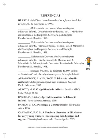 REFERÊNCIAS
BRASIL. Lei de Diretrizes e Bases da educação nacional. Lei
nº 9.394/96, de dezembro de 1996.
__________. Referenciais Curriculares Nacionais para
educação Infantil. Documento introdutório. Vol. 1. Ministério
da Educação e do Desporto. Secretaria da Educação
Fundamental. Brasília, 1998.
__________. Referenciais Curriculares Nacionais para
educação Infantil. Formação pessoal e social. Vol. 2. Ministério
da Educação e do Desporto. Secretaria da Educação
Fundamental. Brasília, 1998.
__________. Referenciais Curriculares Nacionais para
educação Infantil. Conhecimento de Mundo. Vol. 3.
Ministério da Educação e do Desporto. Secretaria da Educação
Fundamental. Brasília, 1998.
                                                                   195
__________. Resolução nº 5, de 17 de dezembro de 2009. Institui
as Diretrizes Curriculares Nacionais para a Educação Infantil.
ABRAMOWICZ, A. e WAJSKOP, G. Educação infantil -
creches: atividades para crianças de zero a seis anos. 2 ed. São
Paulo: Moderna, 1995.
ARROYO, M. G. O significado da infância. Brasília: MEC/
SEF, 1994. p. 88-92.
BASSEDAS, E. (et al). Aprender e ensinar na Educação
Infantil. Porto Alegre: Artmed, 1999.
BARROS, C. S. G. Psicologia e Construtivismo. São Paulo:
Ática, 1996.
CARVALHO, R. C. M. A Teacher’s discourse in EFL classes
for very young learners: Investigating mood choices and
register. Dissertação de mestrado. Florianópolis: 2005.


          DIRETRIZES CURRICULARES: ORIENTAÇÕES METODOLÓGICAS
 
