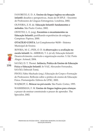FAVORETO, E. D. A. Ensino da língua inglesa na educação
      infantil: desafios e perspectivas. Anais do IX EPLE – Encontro
      de Professores de Línguas Estrangeiras. Londrina, 2002.
      OLIVEIRA, Z. R. de. Educação Infantil: fundamentos e
      métodos. São Paulo: Cortez, 2002.
      OSTETTO, L. E. (org). Encontros e encantamentos na
      Educação Infantil: partilhando experiências de estágios.
      Campinas: Papirus, 2000.
      OTACÍLIO COSTA. Lei Complementar 98/08 – Sistema
      Municipal de Ensino.
      ROVIRA, M. C.; PEIX, O. D. A observação e a avaliação na
      escola infantil. In. ARRIBAS, T. L (et al). Educação Infantil:
      Desenvolvimento, currículo e organização escolar. 5. Ed. Porto
      Alegre: Artmed, 2004.
      SAYÃO, D. T. Thomé. Infância, Prática de Ensino de Educação
196   Física e Educação Infantil. In VAZ, Alexandre Fernandez,
      SAYÃO, Deborah Tomé,
      PINTO, Fábio Machado (org.). Educação do Corpo e Formação
      de Professores: Reflexão sobre a prática de ensino de Educação
      Física. Florianópolis: Editora da UFSC, 2002.
      WAJSKOP, G. Brincar na pré-escola. São Paulo: Cortez, 1995.
      WASSERMAN, F. M. Ensino de língua inglesa para crianças:
      o prazer de ensinar construindo o prazer de aprender. The
      Specialist, 2002.




         PREFEITURA DE OTACÍLIO COSTA - SECRETARIA MUNICIPAL DA EDUCAÇÃO
                                   EDUCAÇÃO INFANTIL
 