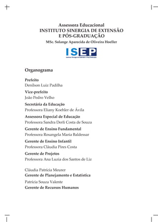 Assessora Educacional
        INSTITUTO SINERGIA DE EXTENSÃO
               E PÓS-GRADUAÇÃO
            MSc. Solange Aparecida de Oliveira Hoeller




Organograma

Prefeito
Denílson Luiz Padilha
Vice-prefeito
João Pedro Velho
Secretária da Educação
Professora Eliany Koehler de Ávila
Assessora Especial de Educação
Professora Sandra Derli Costa de Souza
Gerente de Ensino Fundamental
Professora Rosangela Maria Baldessar
Gerente de Ensino Infantil
Professora Cláudia Pires Costa
Gerente de Projetos
Professora Ana Luzia dos Santos de Liz

Cláudia Patrícia Meurer
Gerente de Planejamento e Estatística
Patrícia Souza Valente
Gerente de Recursos Humanos
 