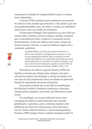 compensar a condição de marginalidade à qual as crianças
     eram submetidas.
          O século XVIII contribuiu para estabelecer um conceito
     de infância como período que antecede a vida adulta e que tem
     suas particularidades, pois, até então, a criança era entendida,
     muito mais, como um adulto em miniatura.
          O historiador Philippe Àries publicou nos anos 1970 seu
     estudo sobre a história social da criança e família, constatou
     que o entendimento sobre a infância é construído social e
     historicamente. A ideia de infância não existiu sempre da
     mesma maneira. Para ele, a noção de infância surgiu com a
     sociedade capitalista.
                Na Idade Média e no início dos tempos modernos, os
                filhos eram cuidados e protegidos por seus pais, no seio
                de uma organização familiar. Mas a existência de uma
                família não implicava um sentimento de família que unisse
                emocionalmente seus membros em núcleos isolados, o que
                iria se desenvolver lentamente a partir do século XVII, em
20
                torno do sentimento de infância. (ÀRIES, 1981, p. 57).

           Sentimento de infância segundo Kramer (1994) não
     significa o mesmo que afeição pelas crianças, mas sim a
     consciência daquilo que distingui a criança do adulto e faz
     com que ela seja considerada como um adulto em potencial,
     dotada de capacidades de desenvolvimento.
           Na primeira metade do século XIX as contribuições
     dos filósofos Froebel e Pestalozzi conduzem a educação
     compensatória seguidos, mais tarde, por Montessori, entre
     outros.
           Na atualidade, na era pós-industrial temos uma
     concepção de infância contextualizada com o mundo
     globalizado e capitalista, onde a estrutura familiar sofre
     influência dos meios de comunicação, como televisão e
     internet. Neste contexto histórico e social contemporâneo,
     Postman (1999) indaga: Estará a infância desaparecendo? O

        PREFEITURA DE OTACÍLIO COSTA - SECRETARIA MUNICIPAL DA EDUCAÇÃO
                                  EDUCAÇÃO INFANTIL
 