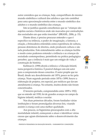 autor considera que as crianças, hoje, compartilham do mesmo
mundo simbólico e cultural dos adultos e que isto contribui
para uma aproximação estreita entre o mundo simbólico dos
adultos e o mundo simbólico das crianças.
      Isto se justifica quando concebemos que as “crianças são
sujeitos sociais e históricos onde são marcados por contradições
das sociedades em que estão inseridas” (BRASIL, 2006, p. 15).
      Diante disso, é preciso procurar entender o que é
específico na infância, o poder de imaginação, a fantasia, a
criação, a brincadeira entendida como experiência de cultura,
pessoas detentoras de direitos, onde produzem cultura e são
nela produzidas. Este entendimento sobre as crianças facilita
o modo como podemos entender a infância e as crianças da
sociedade contemporânea, permitindo na prática pedagógica
perceber, que a infância é mais que um estágio de vida; é
construção de história.
      Kuhlman Jr. (1998) aborda a infância e a Educação Infantil,
                                                                  21
numa perspectiva histórica. É possível dialogar com este autor
para a compreensão desses conceitos. O autor propõe que no
Brasil, desde seu descobrimento até 1874, pouco se fez pela
criança. Num segundo período entre 1874 e 1899, houve a
elaboração de projetos, em especial, por médicos que davam
atendimento à criança. No entanto, muitos destes não foram
concretizados.
      O terceiro período, compreendido entre 1899 e 1922,
que se estende até 1930, foi de grandes avanços no campo da
higiene infantil, médica e escolar.
      Nas duas primeiras décadas, foram fundadas várias
instituições e foram promulgadas diversas leis, visando
assistir à criança com uma melhor qualidade.
      Aos poucos, os higienistas preocupados com a alta
mortalidade infantil, começaram a atuar e identificar várias
causas que agiam diretamente sobre o desenvolvimento das
crianças.
PROPOSTA PEDAGÓGICA DA EDUCAÇÃO INFANTIL - FUNDAMENTOS E CONCEPÇÕES
 