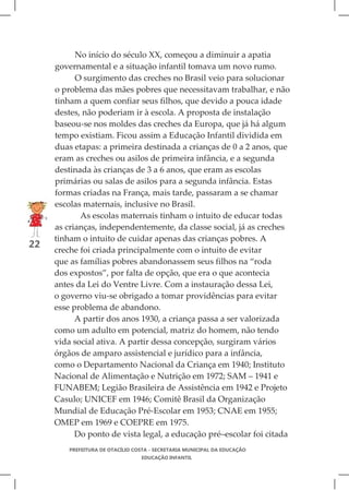 No início do século XX, começou a diminuir a apatia
     governamental e a situação infantil tomava um novo rumo.
           O surgimento das creches no Brasil veio para solucionar
     o problema das mães pobres que necessitavam trabalhar, e não
     tinham a quem confiar seus filhos, que devido a pouca idade
     destes, não poderiam ir à escola. A proposta de instalação
     baseou-se nos moldes das creches da Europa, que já há algum
     tempo existiam. Ficou assim a Educação Infantil dividida em
     duas etapas: a primeira destinada a crianças de 0 a 2 anos, que
     eram as creches ou asilos de primeira infância, e a segunda
     destinada às crianças de 3 a 6 anos, que eram as escolas
     primárias ou salas de asilos para a segunda infância. Estas
     formas criadas na França, mais tarde, passaram a se chamar
     escolas maternais, inclusive no Brasil.
            As escolas maternais tinham o intuito de educar todas
     as crianças, independentemente, da classe social, já as creches
     tinham o intuito de cuidar apenas das crianças pobres. A
22
     creche foi criada principalmente com o intuito de evitar
     que as famílias pobres abandonassem seus filhos na “roda
     dos expostos”, por falta de opção, que era o que acontecia
     antes da Lei do Ventre Livre. Com a instauração dessa Lei,
     o governo viu-se obrigado a tomar providências para evitar
     esse problema de abandono.
           A partir dos anos 1930, a criança passa a ser valorizada
     como um adulto em potencial, matriz do homem, não tendo
     vida social ativa. A partir dessa concepção, surgiram vários
     órgãos de amparo assistencial e jurídico para a infância,
     como o Departamento Nacional da Criança em 1940; Instituto
     Nacional de Alimentação e Nutrição em 1972; SAM – 1941 e
     FUNABEM; Legião Brasileira de Assistência em 1942 e Projeto
     Casulo; UNICEF em 1946; Comitê Brasil da Organização
     Mundial de Educação Pré-Escolar em 1953; CNAE em 1955;
     OMEP em 1969 e COEPRE em 1975.
           Do ponto de vista legal, a educação pré–escolar foi citada
         PREFEITURA DE OTACÍLIO COSTA - SECRETARIA MUNICIPAL DA EDUCAÇÃO
                                  EDUCAÇÃO INFANTIL
 