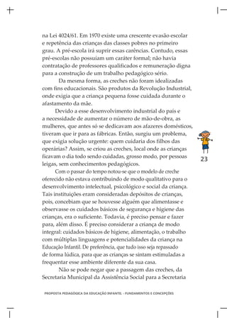 na Lei 4024/61. Em 1970 existe uma crescente evasão escolar
e repetência das crianças das classes pobres no primeiro
grau. A pré-escola irá suprir essas carências. Contudo, essas
pré-escolas não possuíam um caráter formal; não havia
contratação de professores qualificados e remuneração digna
para a construção de um trabalho pedagógico sério.
        Da mesma forma, as creches não foram idealizadas
com fins educacionais. São produtos da Revolução Industrial,
onde exigia que a criança pequena fosse cuidada durante o
afastamento da mãe.
      Devido a esse desenvolvimento industrial do país e
a necessidade de aumentar o número de mão-de-obra, as
mulheres, que antes só se dedicavam aos afazeres domésticos,
tiveram que ir para as fábricas. Então, surgiu um problema,
que exigia solução urgente: quem cuidaria dos filhos das
operárias? Assim, se criou as creches, local onde as crianças
ficavam o dia todo sendo cuidadas, grosso modo, por pessoas
                                                                      23
leigas, sem conhecimentos pedagógicos.
      Com o passar do tempo notou-se que o modelo de creche
oferecido não estava contribuindo de modo qualitativo para o
desenvolvimento intelectual, psicológico e social da criança.
Tais instituições eram consideradas depósitos de crianças,
pois, concebiam que se houvesse alguém que alimentasse e
observasse os cuidados básicos de segurança e higiene das
crianças, era o suficiente. Todavia, é preciso pensar e fazer
para, além disso. É preciso considerar a criança de modo
integral: cuidados básicos de higiene, alimentação, o trabalho
com múltiplas linguagens e potencialidades da criança na
Educação Infantil. De preferência, que tudo isso seja repassado
de forma lúdica, para que as crianças se sintam estimuladas a
frequentar esse ambiente diferente da sua casa.
        Não se pode negar que a passagem das creches, da
Secretaria Municipal da Assistência Social para a Secretaria

PROPOSTA PEDAGÓGICA DA EDUCAÇÃO INFANTIL - FUNDAMENTOS E CONCEPÇÕES
 