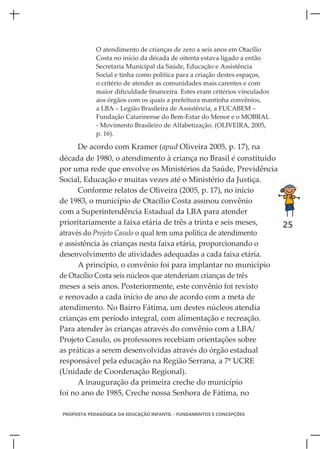 O atendimento de crianças de zero a seis anos em Otacílio
            Costa no início da década de oitenta estava ligado a então
            Secretaria Municipal da Saúde, Educação e Assistência
            Social e tinha como política para a criação destes espaços,
            o critério de atender as comunidades mais carentes e com
            maior dificuldade financeira. Estes eram critérios vinculados
            aos órgãos com os quais a prefeitura mantinha convênios,
            a LBA – Legião Brasileira de Assistência, a FUCABEM –
            Fundação Catarinense do Bem-Estar do Menor e o MOBRAL
            - Movimento Brasileiro de Alfabetização. (OLIVEIRA, 2005,
            p. 16).

      De acordo com Kramer (apud Oliveira 2005, p. 17), na
década de 1980, o atendimento à criança no Brasil é constituído
por uma rede que envolve os Ministérios da Saúde, Previdência
Social, Educação e muitas vezes até o Ministério da Justiça.
      Conforme relatos de Oliveira (2005, p. 17), no início
de 1983, o município de Otacílio Costa assinou convênio
com a Superintendência Estadual da LBA para atender
prioritariamente a faixa etária de três a trinta e seis meses,   25
através do Projeto Casulo o qual tem uma política de atendimento
e assistência às crianças nesta faixa etária, proporcionando o
desenvolvimento de atividades adequadas a cada faixa etária.
      A princípio, o convênio foi para implantar no município
de Otacílio Costa seis núcleos que atenderiam crianças de três
meses a seis anos. Posteriormente, este convênio foi revisto
e renovado a cada início de ano de acordo com a meta de
atendimento. No Bairro Fátima, um destes núcleos atendia
crianças em período integral, com alimentação e recreação.
Para atender às crianças através do convênio com a LBA/
Projeto Casulo, os professores recebiam orientações sobre
as práticas a serem desenvolvidas através do órgão estadual
responsável pela educação na Região Serrana, a 7ª UCRE
(Unidade de Coordenação Regional).
      A inauguração da primeira creche do município
foi no ano de 1985, Creche nossa Senhora de Fátima, no

PROPOSTA PEDAGÓGICA DA EDUCAÇÃO INFANTIL - FUNDAMENTOS E CONCEPÇÕES
 