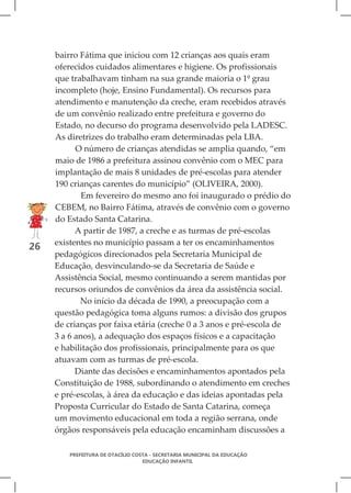bairro Fátima que iniciou com 12 crianças aos quais eram
     oferecidos cuidados alimentares e higiene. Os profissionais
     que trabalhavam tinham na sua grande maioria o 1º grau
     incompleto (hoje, Ensino Fundamental). Os recursos para
     atendimento e manutenção da creche, eram recebidos através
     de um convênio realizado entre prefeitura e governo do
     Estado, no decurso do programa desenvolvido pela LADESC.
     As diretrizes do trabalho eram determinadas pela LBA.
           O número de crianças atendidas se amplia quando, “em
     maio de 1986 a prefeitura assinou convênio com o MEC para
     implantação de mais 8 unidades de pré-escolas para atender
     190 crianças carentes do município” (OLIVEIRA, 2000).
             Em fevereiro do mesmo ano foi inaugurado o prédio do
     CEBEM, no Bairro Fátima, através de convênio com o governo
     do Estado Santa Catarina.
           A partir de 1987, a creche e as turmas de pré-escolas
     existentes no município passam a ter os encaminhamentos
26
     pedagógicos direcionados pela Secretaria Municipal de
     Educação, desvinculando-se da Secretaria de Saúde e
     Assistência Social, mesmo continuando a serem mantidas por
     recursos oriundos de convênios da área da assistência social.
            No início da década de 1990, a preocupação com a
     questão pedagógica toma alguns rumos: a divisão dos grupos
     de crianças por faixa etária (creche 0 a 3 anos e pré-escola de
     3 a 6 anos), a adequação dos espaços físicos e a capacitação
     e habilitação dos profissionais, principalmente para os que
     atuavam com as turmas de pré-escola.
           Diante das decisões e encaminhamentos apontados pela
     Constituição de 1988, subordinando o atendimento em creches
     e pré-escolas, à área da educação e das ideias apontadas pela
     Proposta Curricular do Estado de Santa Catarina, começa
     um movimento educacional em toda a região serrana, onde
     órgãos responsáveis pela educação encaminham discussões a

         PREFEITURA DE OTACÍLIO COSTA - SECRETARIA MUNICIPAL DA EDUCAÇÃO
                                   EDUCAÇÃO INFANTIL
 