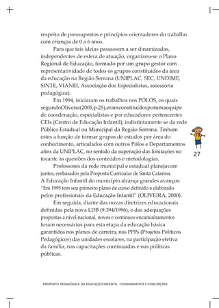 respeito de pressupostos e princípios orientadores do trabalho
com crianças de 0 a 6 anos.
      Para que tais ideias passassem a ser dinamizadas,
independentes de esfera de atuação, organizou-se o Plano
Regional de Educação, formado por um grupo gestor com
representatividade de todos os grupos constituídos da área
da educação na Região Serrana (UNIPLAC, SEC, UNDIME,
SINTE, VIANEI, Associação dos Especialistas, assessoria
pedagógica).
      Em 1994, iniciaram os trabalhos nos PÓLOS, os quais
segundoOliveira(2005,p.25),eramconstituídosporumaequipe
de coordenação, especialistas e por educadores pertencentes
CEIs (Centro de Educação Infantil), indistintamente se da rede
Pública Estadual ou Municipal da Região Serrana. Tinham
estes a função de formar grupos de estudos por área do
conhecimento, articulados com outros Pólos e Departamentos
afins da UNIPLAC, no sentido da superação das limitações no
                                                                      27
tocante às questões dos conteúdos e metodologias.
      Professores da rede municipal e estadual planejavam
juntos, embasados pela Proposta Curricular de Santa Catarina.
A Educação Infantil do município alcança grandes avanços:
“Em 1995 tem seu primeiro plano de curso definido e elaborado
pelos profissionais da Educação Infantil” (OLIVEIRA, 2000).
      Em seguida, diante das novas diretrizes educacionais
definidas pela nova LDB (9.394/1996), e das adequações
propostas a nível nacional, novos e contínuos encaminhamentos
foram necessários para esta etapa da educação básica
garantidos nos planos de carreira, nos PPPs (Projetos Políticos
Pedagógicos) das unidades escolares, na participação efetiva
da família, nas capacitações continuadas e nas políticas
públicas.




PROPOSTA PEDAGÓGICA DA EDUCAÇÃO INFANTIL - FUNDAMENTOS E CONCEPÇÕES
 