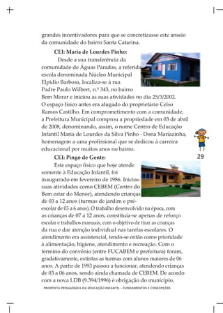 grandes incentivadores para que se concretizasse este anseio
da comunidade do bairro Santa Catarina.
     CEI: Maria de Lourdes Pinho:
       Desde a sua transferência da
comunidade de Águas Paradas, a referida
escola denominada Núcleo Municipal
Elpidio Barbosa, localiza-se à rua
Padre Paulo Wilbert, n.º 343, no bairro
Bem Morar e iniciou as suas atividades no dia 25/3/2002.
O espaço físico antes era alugado do proprietário Celso
Ramos Castilho. Em comprometimento com a comunidade,
a Prefeitura Municipal comprou a propriedade em 03 de abril
de 2008, denominando, assim, o nome Centro de Educação
Infantil Maria de Lourdes da Silva Pinho - Dona Mariazinha,
homenagem a uma profissional que se dedicou à carreira
educacional por muitos anos no bairro.
      CEI: Pingo de Gente:                                            29
      Este espaço físico que hoje atende
somente à Educação Infantil, foi
inaugurado em fevereiro de 1986. Iniciou
suas atividades como CEBEM (Centro do
Bem estar do Menor), atendendo crianças
de 03 a 12 anos (turmas de jardim e pré-
escolar de 03 a 6 anos). O trabalho desenvolvido na época, com
as crianças de 07 a 12 anos, constituía-se apenas de reforço
escolar e trabalhos manuais, com o objetivo de tirar as crianças
da rua e dar atenção individual nas tarefas escolares. O
atendimento era assistencial, tendo-se então como prioridade
à alimentação, higiene, atendimento e recreação. Com o
término do convênio (entre FUCABEM e prefeitura) foram,
gradativamente, extintas as turmas com alunos maiores de 06
anos. A partir de 1993 passou a funcionar, atendendo crianças
de 03 a 06 anos, sendo ainda chamada de CEBEM. De acordo
com a nova LDB (9.394/1996) é obrigação do município,
PROPOSTA PEDAGÓGICA DA EDUCAÇÃO INFANTIL - FUNDAMENTOS E CONCEPÇÕES
 