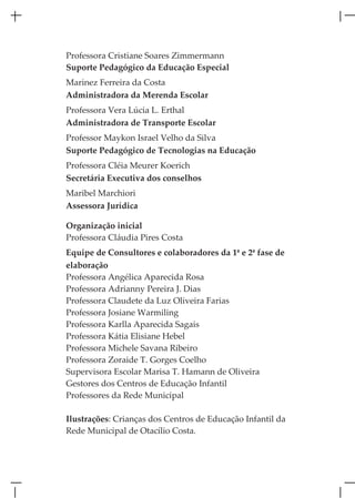 Professora Cristiane Soares Zimmermann
Suporte Pedagógico da Educação Especial
Marinez Ferreira da Costa
Administradora da Merenda Escolar
Professora Vera Lúcia L. Erthal
Administradora de Transporte Escolar
Professor Maykon Israel Velho da Silva
Suporte Pedagógico de Tecnologias na Educação
Professora Cléia Meurer Koerich
Secretária Executiva dos conselhos
Maribel Marchiori
Assessora Jurídica

Organização inicial
Professora Cláudia Pires Costa
Equipe de Consultores e colaboradores da 1ª e 2ª fase de
elaboração
Professora Angélica Aparecida Rosa
Professora Adrianny Pereira J. Dias
Professora Claudete da Luz Oliveira Farias
Professora Josiane Warmiling
Professora Karlla Aparecida Sagais
Professora Kátia Elisiane Hebel
Professora Michele Savana Ribeiro
Professora Zoraide T. Gorges Coelho
Supervisora Escolar Marisa T. Hamann de Oliveira
Gestores dos Centros de Educação Infantil
Professores da Rede Municipal

Ilustrações: Crianças dos Centros de Educação Infantil da
Rede Municipal de Otacílio Costa.
 