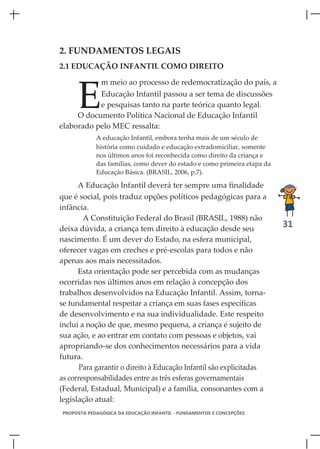 2. FUNDAMENTOS LEGAIS
2.1 EDUCAÇÃO INFANTIL COMO DIREITO




      E
               m meio ao processo de redemocratização do país, a
           Educação Infantil passou a ser tema de discussões
           e pesquisas tanto na parte teórica quanto legal.
     O documento Política Nacional de Educação Infantil
elaborado pelo MEC ressalta:
             A educação Infantil, embora tenha mais de um século de
             história como cuidado e educação extradomiciliar, somente
             nos últimos anos foi reconhecida como direito da criança e
             das famílias, como dever do estado e como primeira etapa da
             Educação Básica. (BRASIL, 2006, p.7).

      A Educação Infantil deverá ter sempre uma finalidade
que é social, pois traduz opções políticos pedagógicas para a
infância.
        A Constituição Federal do Brasil (BRASIL, 1988) não
deixa dúvida, a criança tem direito à educação desde seu
                                                                           31
nascimento. É um dever do Estado, na esfera municipal,
oferecer vagas em creches e pré-escolas para todos e não
apenas aos mais necessitados.
      Esta orientação pode ser percebida com as mudanças
ocorridas nos últimos anos em relação à concepção dos
trabalhos desenvolvidos na Educação Infantil. Assim, torna-
se fundamental respeitar a criança em suas fases específicas
de desenvolvimento e na sua individualidade. Este respeito
inclui a noção de que, mesmo pequena, a criança é sujeito de
sua ação, e ao entrar em contato com pessoas e objetos, vai
apropriando-se dos conhecimentos necessários para a vida
futura.
       Para garantir o direito à Educação Infantil são explicitadas
as corresponsabilidades entre as três esferas governamentais
(Federal, Estadual, Municipal) e a família, consonantes com a
legislação atual:
 PROPOSTA PEDAGÓGICA DA EDUCAÇÃO INFANTIL - FUNDAMENTOS E CONCEPÇÕES
 