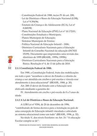 · Constituição Federal de 1988, inciso IV do art. 208;
          · Lei de Diretrizes e Bases da Educação Nacional (LDB),
             Lei nº 9.394/96;
          · Estatuto da Criança e do Adolescente (ECA), Lei nº
             8.069/90;
          · Plano Nacional de Educação (PNE) Lei nº 10.172/01;
          · Constituições Estaduais e Municipais;
          · Planos Municipais de Educação;
          · Sistemas Municipais de Ensino;
          · Política Nacional de Educação Infantil – 2006;
          · Diretrizes Curriculares Nacionais para a Educação
             Infantil do Conselho Nacional da educação (DCNEI
             05/09). Documento que empreendeu uma revisão das
             diretrizes de 1999 (BRASIL, 1999a; 1999b);
          · Diretrizes Curriculares Nacionais para a Educação
             Básica. Resolução nº 4, de 13 de julho de 2010.
32   2.1.1 Constituição Federal de 1988:
           Em 1988, a Constituição Federal, fruto das mobilizações
     em todo o país “reconhece o dever do Estado e o direito da
     criança a ser atendida em creches e pré-escolas e vincula esse
     atendimento à área educacional” (BRASIL, 1988, p. 30).
           Art. 208: O dever do Estado com a Educação será
     efetivado mediante a garantia de:
           IV. Atendimento em creche e pré-escola de 0 a 5 anos de
     idade.
     2.1.2 A Lei de Diretrizes e Bases da Educação Nacional:
           A LDB Lei nº 9394, de 20 de dezembro de 1996,
     “contribuindo de forma decisiva para a instalação no país de
     uma concepção de Educação infantil vinculada e articulada
     ao sistema educacional como um todo” (BRASIL, 1996, p. 32).
           No título V, dos níveis Escolares: no Art. 21: “A educação
     Escolar compõe-se de”:
         PREFEITURA DE OTACÍLIO COSTA - SECRETARIA MUNICIPAL DA EDUCAÇÃO
                                  EDUCAÇÃO INFANTIL
 
