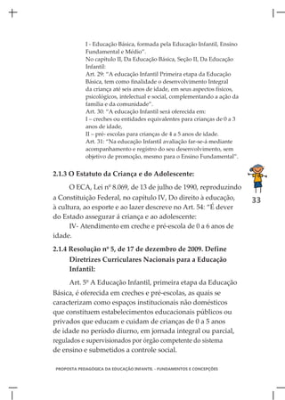 I - Educação Básica, formada pela Educação Infantil, Ensino
            Fundamental e Médio”.
            No capítulo II, Da Educação Básica, Seção II, Da Educação
            Infantil:
            Art. 29: “A educação Infantil Primeira etapa da Educação
            Básica, tem como finalidade o desenvolvimento Integral
            da criança até seis anos de idade, em seus aspectos físicos,
            psicológicos, intelectual e social, complementando a ação da
            família e da comunidade”.
            Art. 30: “A educação Infantil será oferecida em:
            I – creches ou entidades equivalentes para crianças de 0 a 3
            anos de idade,
            II – pré- escolas para crianças de 4 a 5 anos de idade.
            Art. 31: “Na educação Infantil avaliação far-se-á mediante
            acompanhamento e registro do seu desenvolvimento, sem
            objetivo de promoção, mesmo para o Ensino Fundamental”.


2.1.3 O Estatuto da Criança e do Adolescente:
     O ECA, Lei nº 8.069, de 13 de julho de 1990, reproduzindo
a Constituição Federal, no capítulo IV, Do direito à educação,             33
à cultura, ao esporte e ao lazer descreve no Art. 54: “É dever
do Estado assegurar á criança e ao adolescente:
      IV- Atendimento em creche e pré-escola de 0 a 6 anos de
idade.
2.1.4 Resolução nº 5, de 17 de dezembro de 2009. Define
     Diretrizes Curriculares Nacionais para a Educação
     Infantil:
     Art. 5º A Educação Infantil, primeira etapa da Educação
Básica, é oferecida em creches e pré-escolas, as quais se
caracterizam como espaços institucionais não domésticos
que constituem estabelecimentos educacionais públicos ou
privados que educam e cuidam de crianças de 0 a 5 anos
de idade no período diurno, em jornada integral ou parcial,
regulados e supervisionados por órgão competente do sistema
de ensino e submetidos a controle social.

PROPOSTA PEDAGÓGICA DA EDUCAÇÃO INFANTIL - FUNDAMENTOS E CONCEPÇÕES
 