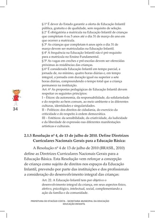 § 1º É dever do Estado garantir a oferta de Educação Infantil
                 pública, gratuita e de qualidade, sem requisito de seleção.
                 § 2° É obrigatória a matrícula na Educação Infantil de crianças
                 que completam 4 ou 5 anos até o dia 31 de março do ano em
                 que ocorrer a matrícula.
                 § 3º As crianças que completam 6 anos após o dia 31 de
                 março devem ser matriculadas na Educação Infantil.
                 § 4º A frequência na Educação Infantil não é pré-requisito
                 para a matrícula no Ensino Fundamental.
                 § 5º As vagas em creches e pré-escolas devem ser oferecidas
                 próximas às residências das crianças.
                 § 6º É considerada Educação Infantil em tempo parcial, a
                 jornada de, no mínimo, quatro horas diárias e, em tempo
                 integral, a jornada com duração igual ou superior a sete
                 horas diárias, compreendendo o tempo total que a criança
                 permanece na instituição.
                 Art. 6º As propostas pedagógicas de Educação Infantil devem
                 respeitar os seguintes princípios:
                 I – Éticos: da autonomia, da responsabilidade, da solidariedade
                 e do respeito ao bem comum, ao meio ambiente e às diferentes
                 culturas, identidades e singularidades.
34               II – Políticos: dos direitos de cidadania, do exercício da
                 criticidade e do respeito à ordem democrática.
                 III – Estéticos: da sensibilidade, da criatividade, da ludicidade
                 e da liberdade de expressão nas diferentes manifestações
                 artísticas e culturais.


     2.1.5 Resolução nº 4, de 13 de julho de 2010. Define Diretrizes
           Curriculares Nacionais Gerais para a Educação Básica:
          A Resolução nº 4 de 13 de julho de 2010 (BRASIL, 2010)
     define as Diretrizes Curriculares Nacionais Gerais para a
     Educação Básica. Esta Resolução vem reforçar a concepção
     de criança como sujeito de direitos nos espaços da Educação
     Infantil, prevendo por parte das instituições e dos profissionais
     a consideração do desenvolvimento integral das crianças:
                 Art. 22. A Educação Infantil tem por objetivo o
                 desenvolvimento integral da criança, em seus aspectos físico,
                 afetivo, psicológico, intelectual, social, complementando a
                 ação da família e da comunidade.

         PREFEITURA DE OTACÍLIO COSTA - SECRETARIA MUNICIPAL DA EDUCAÇÃO
                                   EDUCAÇÃO INFANTIL
 