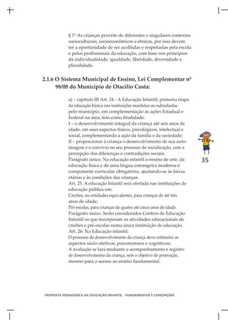 § 1º As crianças provêm de diferentes e singulares contextos
            socioculturais, socioeconômicos e étnicos, por isso devem
            ter a oportunidade de ser acolhidas e respeitadas pela escola
            e pelos profissionais da educação, com base nos princípios
            da individualidade, igualdade, liberdade, diversidade e
            pluralidade.


2.1.6 O Sistema Municipal de Ensino, Lei Complementar nº
      98/08 do Município de Otacílio Costa:

            a) – capítulo III Art. 24 - A Educação Infantil, primeira etapa
            da educação básica nas instituições mantidas ou subsidiadas
            pelo município, em complementação ás ações Estadual e
            Federal na área, tem como finalidade:
            I – o desenvolvimento integral da criança até seis anos de
            idade, em seus aspectos físicos, psicológicos, intelectual e
            social, complementando a ação da família e da sociedade;
            II – proporcionar à criança o desenvolvimento de sua auto-
            imagem e o convívio no seu processo de socialização, com a
            percepção das diferenças e contradições sociais.
            Parágrafo único. Na educação infantil o ensino de arte, da        35
            educação física e de uma língua estrangeira moderna é
            componente curricular obrigatório, ajustando-se às faixas
            etárias e às condições das crianças.
            Art. 25. A educação Infantil será ofertada nas instituições de
            educação pública em:
            Creches, ou entidades equivalentes, para crianças de até três
            anos de idade;
            Pré-escolas, para crianças de quatro até cinco anos de idade.
            Parágrafo único. Serão considerados Centros de Educação
            Infantil os que incorporam as atividades educacionais de
            creches e pré-escolas numa única instituição de educação.
            Art. 26. Na Educação infantil:
            O processo de desenvolvimento da criança deve estimular os
            aspectos sócio-afetivos, psicomotores e cognitivos;
            A avaliação se fará mediante o acompanhamento e registro
            de desenvolvimento da criança, sem o objetivo de promoção,
            mesmo para o acesso ao ensino fundamental.




PROPOSTA PEDAGÓGICA DA EDUCAÇÃO INFANTIL - FUNDAMENTOS E CONCEPÇÕES
 