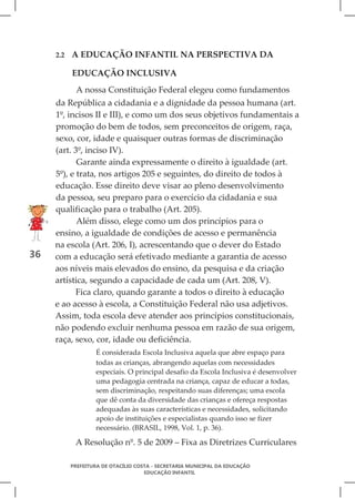 2.2   A EDUCAÇÃO INFANTIL NA PERSPECTIVA DA

           EDUCAÇÃO INCLUSIVA
            A nossa Constituição Federal elegeu como fundamentos
     da República a cidadania e a dignidade da pessoa humana (art.
     1º, incisos II e III), e como um dos seus objetivos fundamentais a
     promoção do bem de todos, sem preconceitos de origem, raça,
     sexo, cor, idade e quaisquer outras formas de discriminação
     (art. 3º, inciso IV).
            Garante ainda expressamente o direito à igualdade (art.
     5º), e trata, nos artigos 205 e seguintes, do direito de todos à
     educação. Esse direito deve visar ao pleno desenvolvimento
     da pessoa, seu preparo para o exercício da cidadania e sua
     qualificação para o trabalho (Art. 205).
            Além disso, elege como um dos princípios para o
     ensino, a igualdade de condições de acesso e permanência
     na escola (Art. 206, I), acrescentando que o dever do Estado
36   com a educação será efetivado mediante a garantia de acesso
     aos níveis mais elevados do ensino, da pesquisa e da criação
     artística, segundo a capacidade de cada um (Art. 208, V).
            Fica claro, quando garante a todos o direito à educação
     e ao acesso à escola, a Constituição Federal não usa adjetivos.
     Assim, toda escola deve atender aos princípios constitucionais,
     não podendo excluir nenhuma pessoa em razão de sua origem,
     raça, sexo, cor, idade ou deficiência.
                   É considerada Escola Inclusiva aquela que abre espaço para
                   todas as crianças, abrangendo aquelas com necessidades
                   especiais. O principal desafio da Escola Inclusiva é desenvolver
                   uma pedagogia centrada na criança, capaz de educar a todas,
                   sem discriminação, respeitando suas diferenças; uma escola
                   que dê conta da diversidade das crianças e ofereça respostas
                   adequadas às suas características e necessidades, solicitando
                   apoio de instituições e especialistas quando isso se fizer
                   necessário. (BRASIL, 1998, Vol. 1, p. 36).

            A Resolução nº. 5 de 2009 – Fixa as Diretrizes Curriculares

           PREFEITURA DE OTACÍLIO COSTA - SECRETARIA MUNICIPAL DA EDUCAÇÃO
                                     EDUCAÇÃO INFANTIL
 