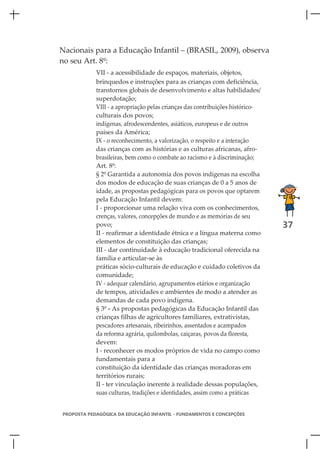 Nacionais para a Educação Infantil – (BRASIL, 2009), observa
no seu Art. 8º:
            VII - a acessibilidade de espaços, materiais, objetos,
            brinquedos e instruções para as crianças com deficiência,
            transtornos globais de desenvolvimento e altas habilidades/
            superdotação;
            VIII - a apropriação pelas crianças das contribuições histórico-
            culturais dos povos;
            indígenas, afrodescendentes, asiáticos, europeus e de outros
            países da América;
            IX - o reconhecimento, a valorização, o respeito e a interação
            das crianças com as histórias e as culturas africanas, afro-
            brasileiras, bem como o combate ao racismo e à discriminação;
            Art. 8º:
            § 2º Garantida a autonomia dos povos indígenas na escolha
            dos modos de educação de suas crianças de 0 a 5 anos de
            idade, as propostas pedagógicas para os povos que optarem
            pela Educação Infantil devem:
            I - proporcionar uma relação viva com os conhecimentos,
            crenças, valores, concepções de mundo e as memórias de seu
            povo;                                                              37
            II - reafirmar a identidade étnica e a língua materna como
            elementos de constituição das crianças;
            III - dar continuidade à educação tradicional oferecida na
            família e articular-se às
            práticas sócio-culturais de educação e cuidado coletivos da
            comunidade;
            IV - adequar calendário, agrupamentos etários e organização
            de tempos, atividades e ambientes de modo a atender as
            demandas de cada povo indígena.
            § 3º - As propostas pedagógicas da Educação Infantil das
            crianças filhas de agricultores familiares, extrativistas,
            pescadores artesanais, ribeirinhos, assentados e acampados
            da reforma agrária, quilombolas, caiçaras, povos da floresta,
            devem:
            I - reconhecer os modos próprios de vida no campo como
            fundamentais para a
            constituição da identidade das crianças moradoras em
            territórios rurais;
            II - ter vinculação inerente à realidade dessas populações,
            suas culturas, tradições e identidades, assim como a práticas


PROPOSTA PEDAGÓGICA DA EDUCAÇÃO INFANTIL - FUNDAMENTOS E CONCEPÇÕES
 