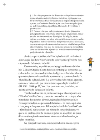 § 1º As crianças provêm de diferentes e singulares contextos
            socioculturais, socioeconômicos e étnicos, por isso devem
            ter a oportunidade de ser acolhidas e respeitadas pela escola
            e pelos profissionais da educação, com base nos princípios
            da individualidade, igualdade, liberdade, diversidade e
            pluralidade.
            § 2º Para as crianças, independentemente das diferentes
            condições físicas, sensoriais, intelectuais, linguísticas, étnico-
            raciais, socioeconômicas, de origem, de religião, entre
            outras, as relações sociais e intersubjetivas no espaço escolar
            requerem a atenção intensiva dos profissionais da educação,
            durante o tempo de desenvolvimento das atividades que lhes
            são peculiares, pois este é o momento em que a curiosidade
            deve ser estimulada, a partir da brincadeira orientada pelos
            profissionais da educação.

      Assim, a perspectiva da Educação Infantil inclusiva é
aquela que acolhe e valoriza toda diversidade presente nos
espaços de Educação Infantil.
      Desse modo, as práticas pedagógicas desenvolvidas
nos CEIs de Otacílio Costa deverão contemplar elementos da                       39
cultura dos povos afro-descentes, indígenas e demais culturas
que compõem a diversidade apresentada, contemplando “a
pluralidade cultural, isto é, a diversidade de etnias, crenças,
costumes, valores etc. que caracterizam a população brasileira”
(BRASIL, 1998, p. 77, Vol. 1) e que marcam, também, as
instituições de Educação Infantil.
      Também deverão os professores que atuam junto aos
CEIs de Otacílio Costa, conceber que todas as crianças são
portadoras dos mesmos direitos, sejam elas deficientes ou não.
Nessa perspectiva, as pessoas deficientes – no caso, aqui, das
crianças que frequentam a Educação Infantil de Otacílio Costa
– têm direito à educação em sua plenitude, sendo indispensável
que a as instituições de ensino regular se adaptem às mais
diversas situações de acordo com as necessidades das crianças
nelas inseridas.
      Na perspectiva de uma educação inclusiva, não se espera

PROPOSTA PEDAGÓGICA DA EDUCAÇÃO INFANTIL - FUNDAMENTOS E CONCEPÇÕES
 